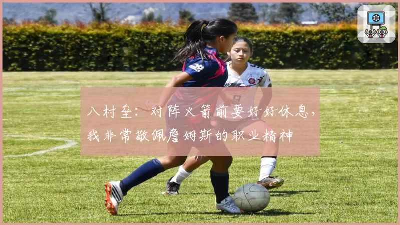 八村垒:对阵火箭前要好好休息,我非常敬佩詹姆斯的职业精神