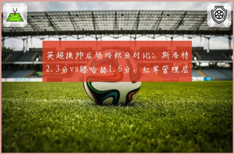 英超换帅后场均积分对比：斯洛特2.3分vs滕哈赫1.6分，红军管理层赌对了