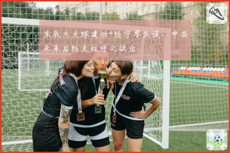 朱辰杰头球建功+防守零失误，申花未来后防支柱呼之欲出