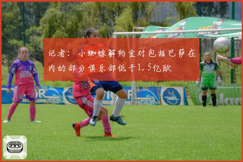 记者：小蜘蛛解约金对包括巴萨在内的部分俱乐部低于1.5亿欧
