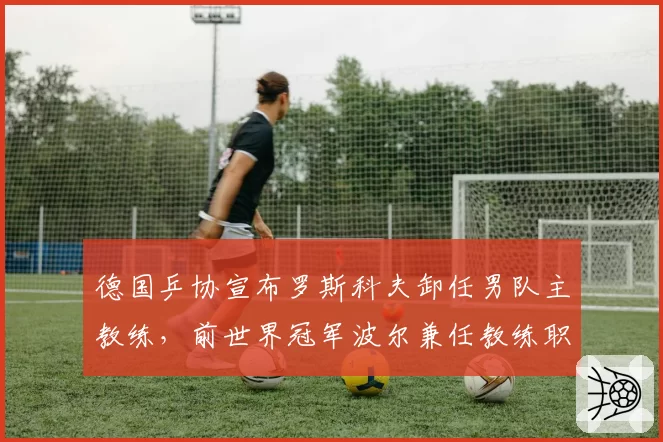 德国乒协宣布罗斯科夫卸任男队主教练，前世界冠军波尔兼任教练职务
