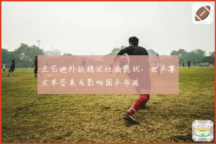 王艺迪外战稳定性成隐忧，世乒赛女单签表或影响国乒布局