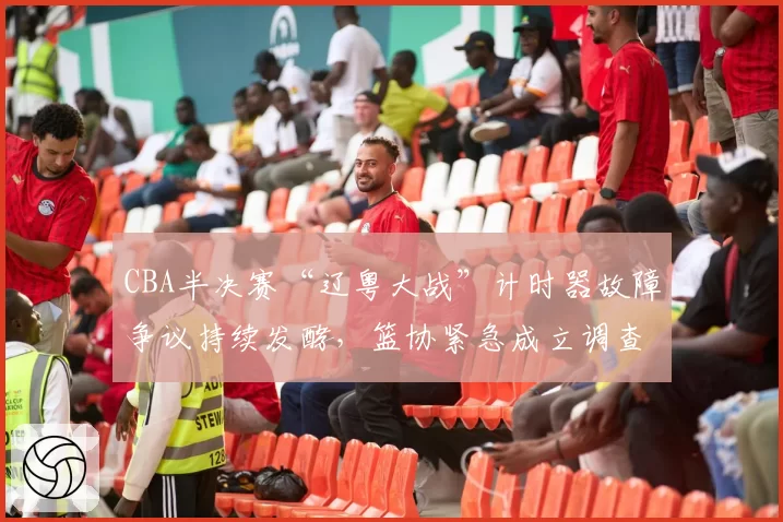 CBA半决赛“辽粤大战”计时器故障争议持续发酵，篮协紧急成立调查组