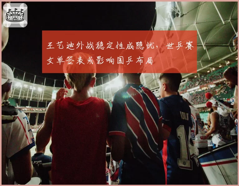 王艺迪外战稳定性成隐忧，世乒赛女单签表或影响国乒布局