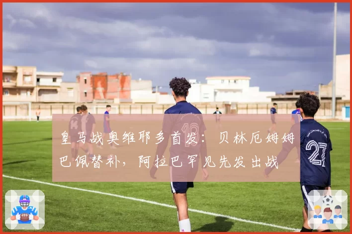 皇马战奥维耶多首发：贝林厄姆姆巴佩替补，阿拉巴罕见先发出战