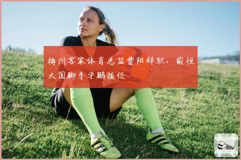 梅州客家体育总监曹阳辞职，前恒大国脚李学鹏接任