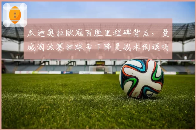 瓜迪奥拉欧冠百胜里程碑背后，曼城淘汰赛控球率下降是战术倒退吗？