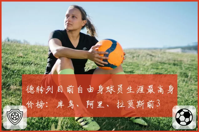 德转列目前自由身球员生涯最高身价榜:库鸟、阿里、拉莫斯前3