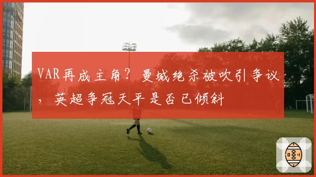 VAR再成主角？曼城绝杀被吹引争议，英超争冠天平是否已倾斜
