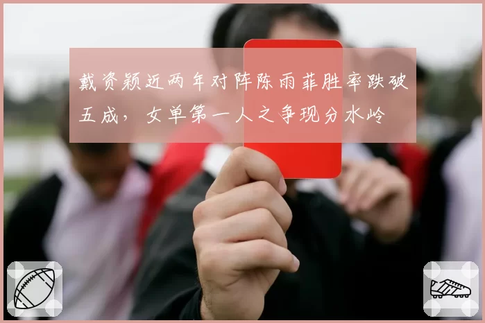 戴资颖近两年对阵陈雨菲胜率跌破五成，女单第一人之争现分水岭