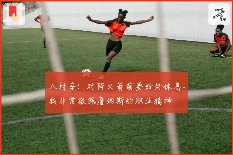 八村垒:对阵火箭前要好好休息,我非常敬佩詹姆斯的职业精神