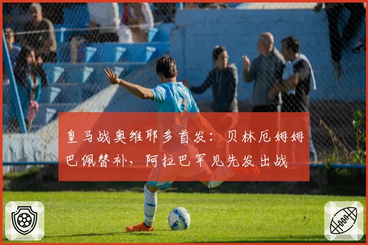 皇马战奥维耶多首发：贝林厄姆姆巴佩替补，阿拉巴罕见先发出战