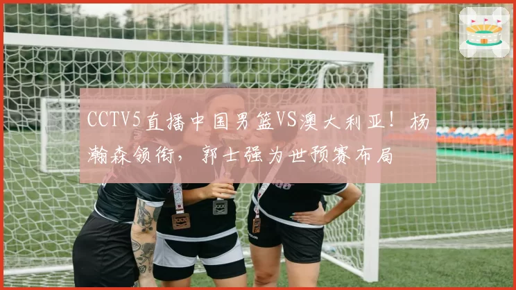 CCTV5直播中国男篮VS澳大利亚！杨瀚森领衔，郭士强为世预赛布局