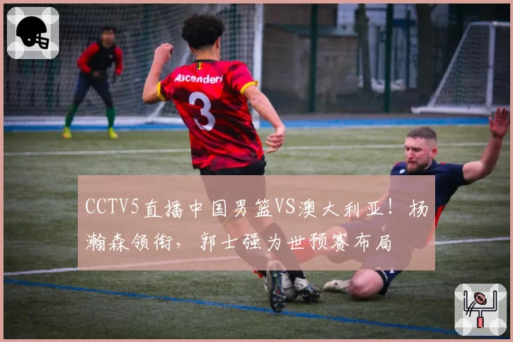CCTV5直播中国男篮VS澳大利亚！杨瀚森领衔，郭士强为世预赛布局