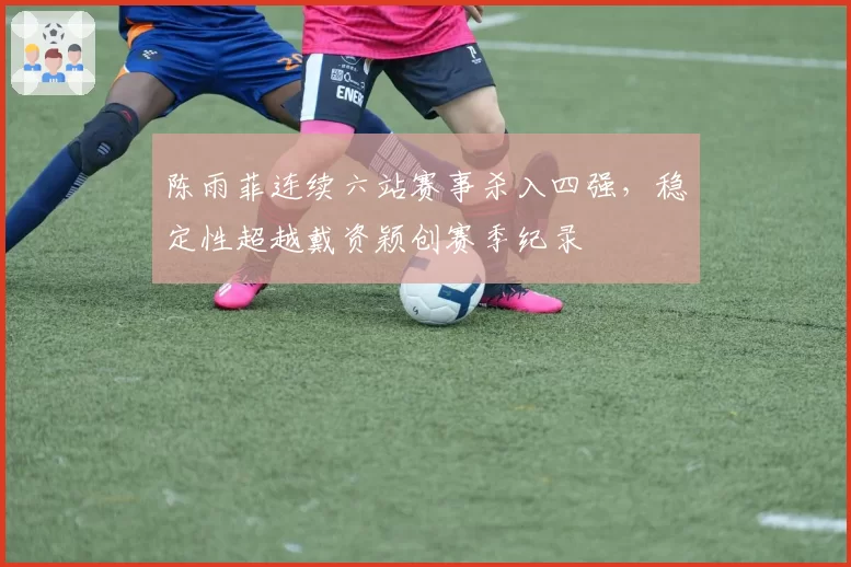 陈雨菲连续六站赛事杀入四强，稳定性超越戴资颖创赛季纪录