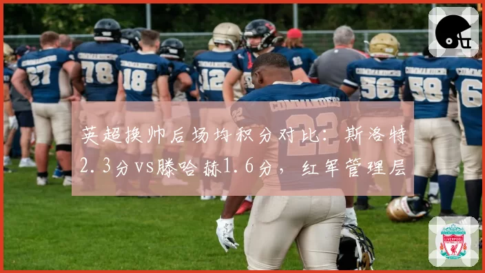 英超换帅后场均积分对比:斯洛特2.3分vs滕哈赫1.6分,红军管理层赌对了