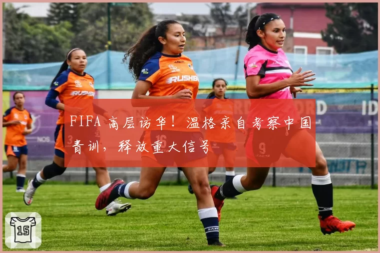 FIFA 高层访华！温格亲自考察中国青训，释放重大信号