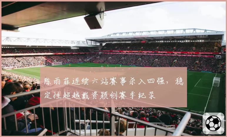 陈雨菲连续六站赛事杀入四强，稳定性超越戴资颖创赛季纪录
