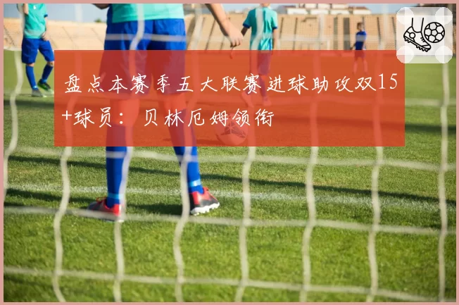 盘点本赛季五大联赛进球助攻双15+球员：贝林厄姆领衔