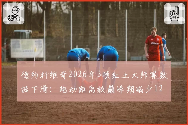 德约科维奇2026年3项红土大师赛数据下滑:跑动距离较巅峰期减少12%