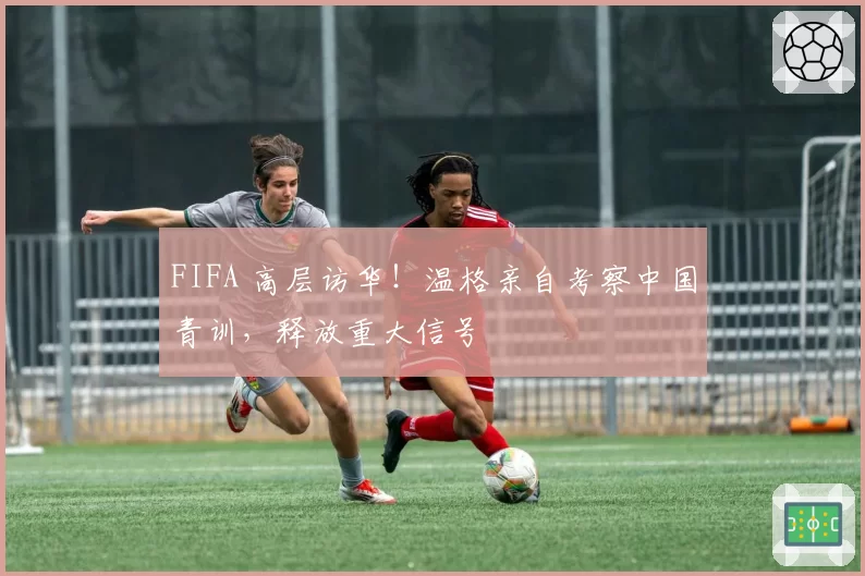 FIFA 高层访华！温格亲自考察中国青训，释放重大信号