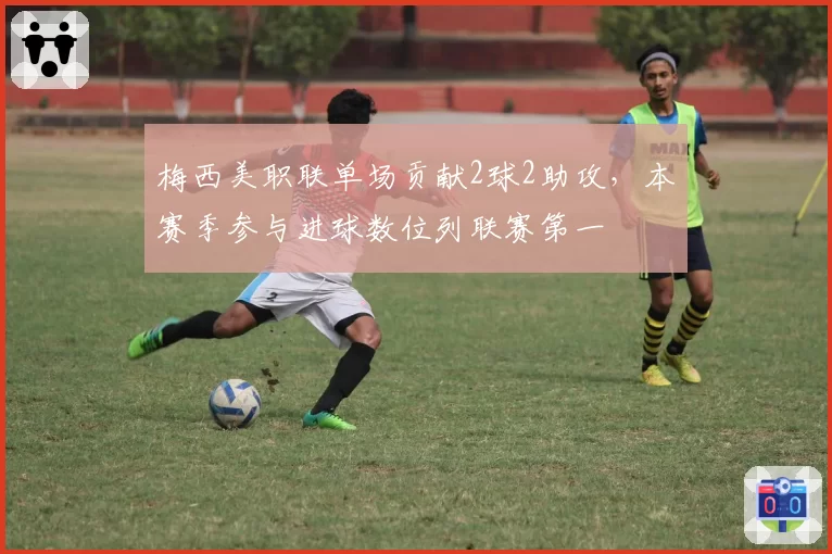 梅西美职联单场贡献2球2助攻，本赛季参与进球数位列联赛第一