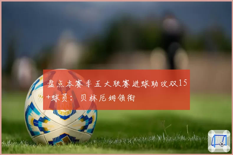 盘点本赛季五大联赛进球助攻双15+球员：贝林厄姆领衔