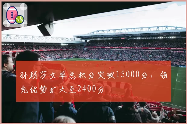 孙颖莎女单总积分突破15000分，领先优势扩大至2400分