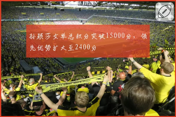 孙颖莎女单总积分突破15000分，领先优势扩大至2400分
