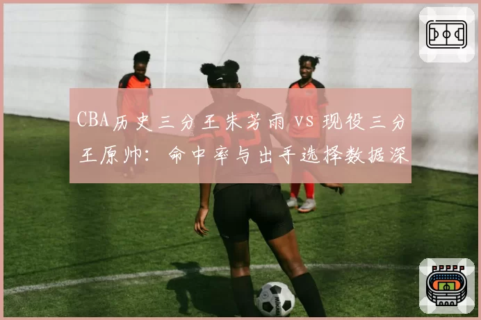 CBA历史三分王朱芳雨 vs 现役三分王原帅：命中率与出手选择数据深度对比