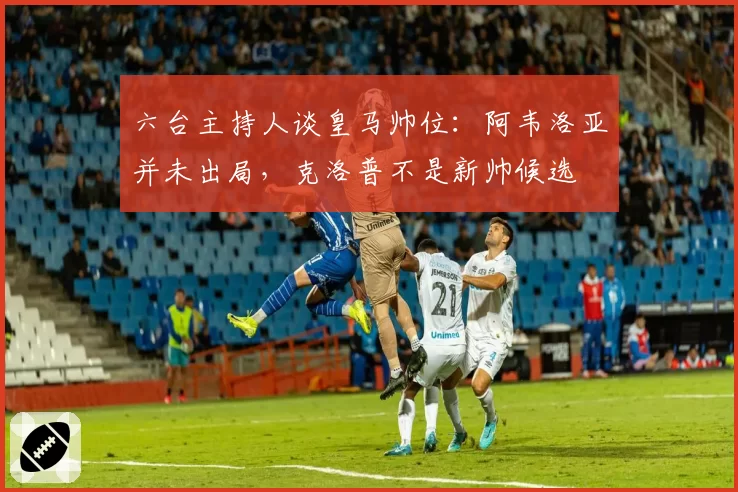 六台主持人谈皇马帅位：阿韦洛亚并未出局，克洛普不是新帅候选