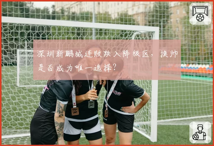 深圳新鹏城连败跌入降级区，换帅是否成为唯一选择？