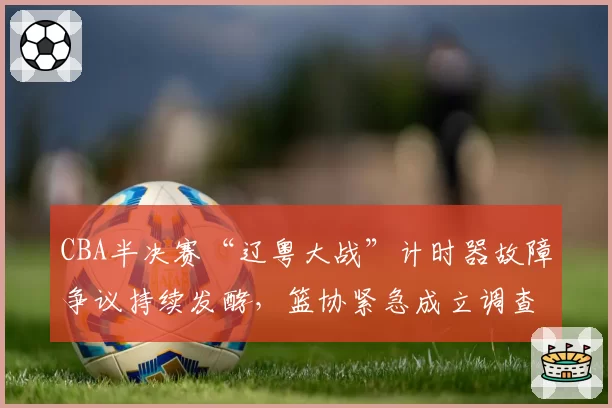 CBA半决赛“辽粤大战”计时器故障争议持续发酵，篮协紧急成立调查组