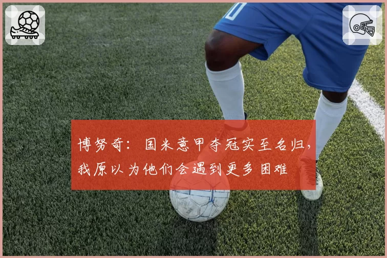 博努奇：国米意甲夺冠实至名归，我原以为他们会遇到更多困难