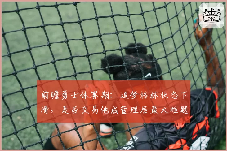 前瞻勇士休赛期：追梦格林状态下滑，是否交易他成管理层最大难题