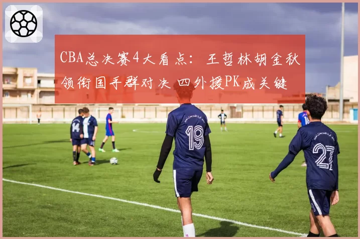 CBA总决赛4大看点：王哲林胡金秋领衔国手群对决 四外援PK成关键