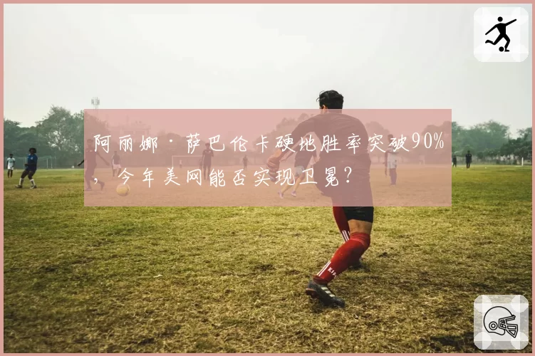 阿丽娜·萨巴伦卡硬地胜率突破90%，今年美网能否实现卫冕？