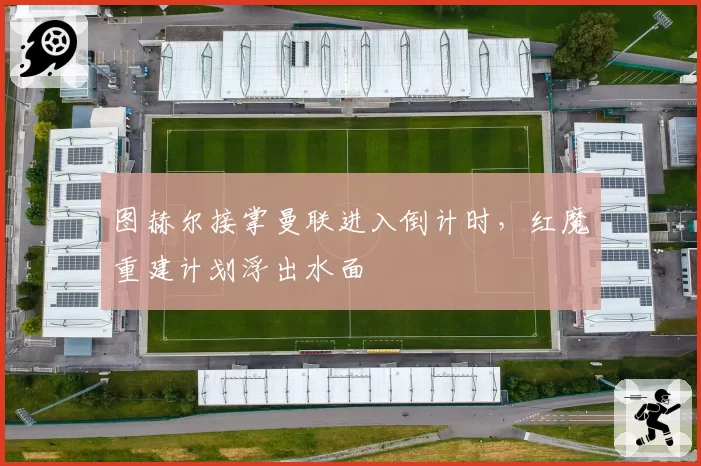图赫尔接掌曼联进入倒计时，红魔重建计划浮出水面