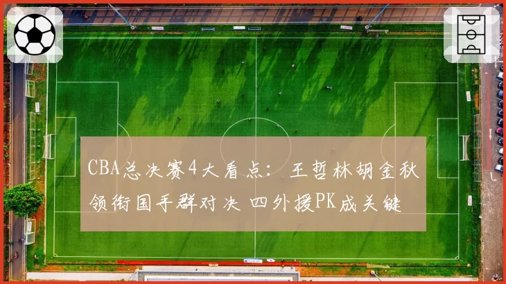 CBA总决赛4大看点：王哲林胡金秋领衔国手群对决 四外援PK成关键