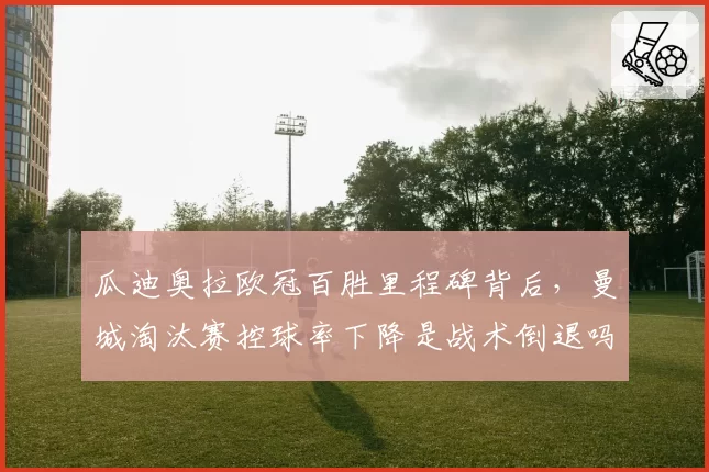 瓜迪奥拉欧冠百胜里程碑背后，曼城淘汰赛控球率下降是战术倒退吗？