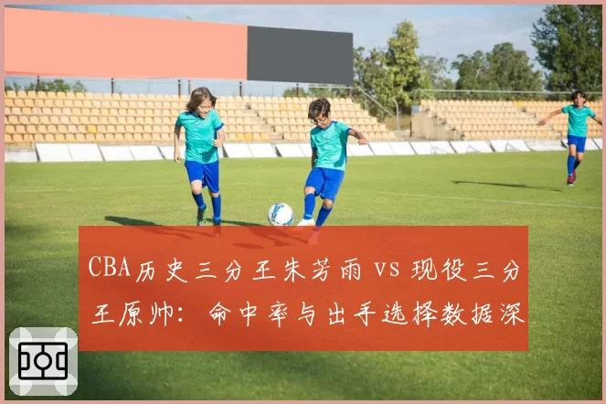 CBA历史三分王朱芳雨 vs 现役三分王原帅：命中率与出手选择数据深度对比