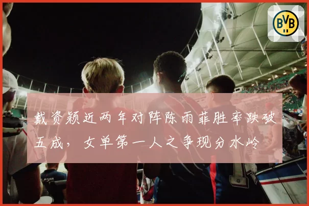 戴资颖近两年对阵陈雨菲胜率跌破五成，女单第一人之争现分水岭