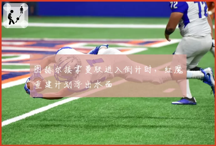 图赫尔接掌曼联进入倒计时，红魔重建计划浮出水面