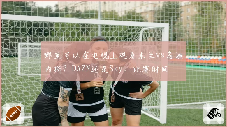 哪里可以在电视上观看米兰vs乌迪内斯？DAZN还是Sky，比赛时间