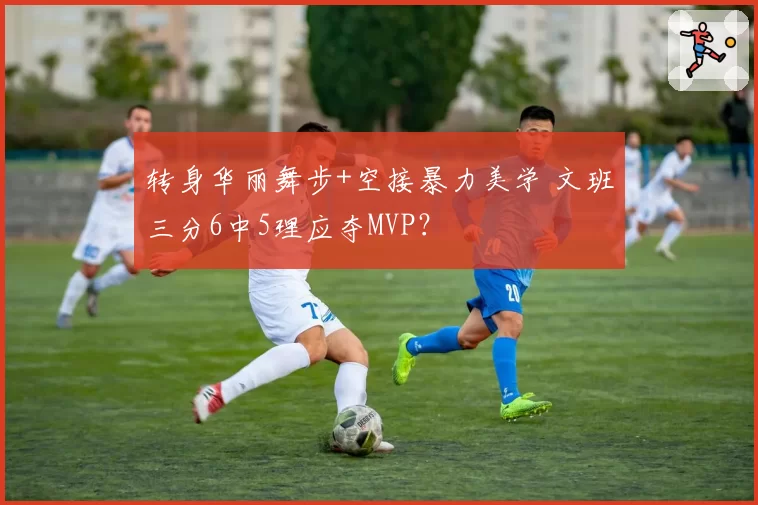 转身华丽舞步+空接暴力美学 文班三分6中5理应夺MVP？
