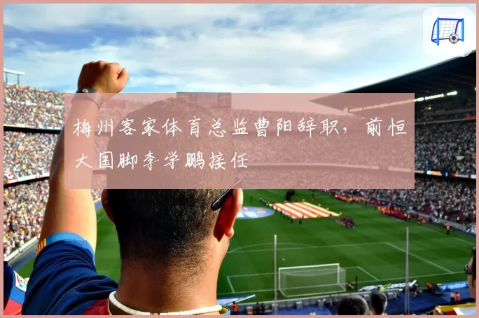 梅州客家体育总监曹阳辞职，前恒大国脚李学鹏接任