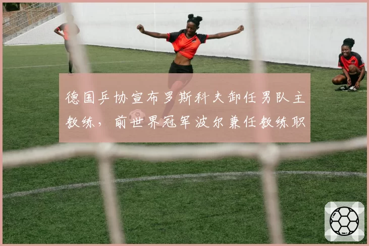 德国乒协宣布罗斯科夫卸任男队主教练，前世界冠军波尔兼任教练职务