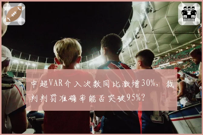 中超VAR介入次数同比激增30%，裁判判罚准确率能否突破95%？