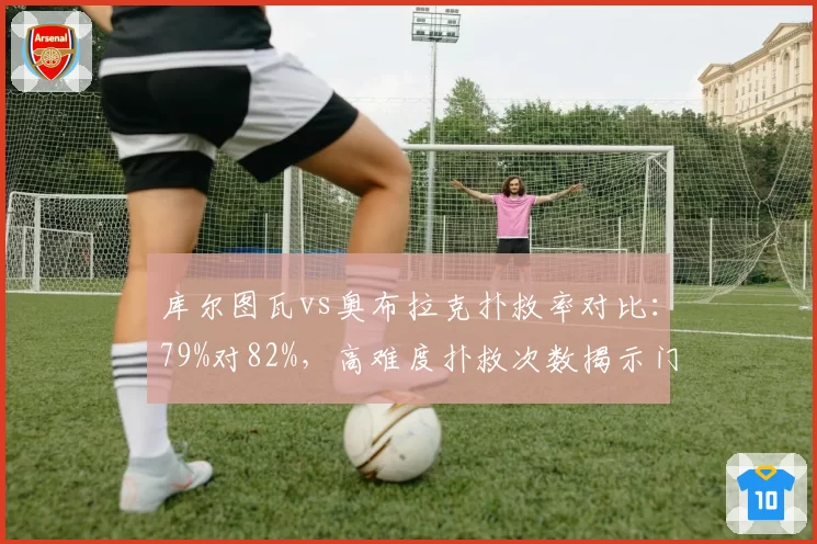 库尔图瓦vs奥布拉克扑救率对比：79%对82%，高难度扑救次数揭示门神差距