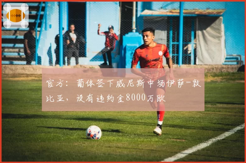 官方：葡体签下威尼斯中场伊萨-敦比亚，设有违约金8000万欧